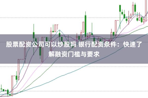 股票配资公司可以炒股吗 银行配资条件:快速了解融资门槛与要求