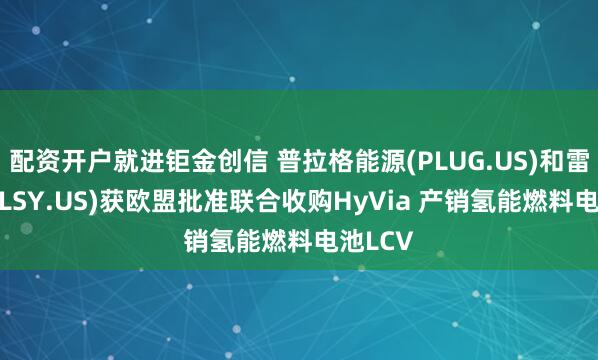 配资开户就进钜金创信 普拉格能源(PLUG.US)和雷诺(RNLSY.US)获欧盟批准联合收购HyVia 产销氢能燃料电池LCV
