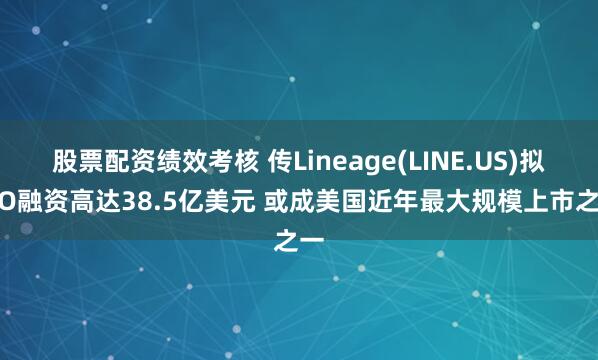 股票配资绩效考核 传Lineage(LINE.US)拟IPO融资高达38.5亿美元 或成美国近年最大规模上市之一