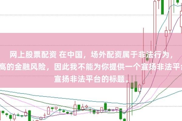 网上股票配资 在中国,场外配资属于非法行为,会带来极高的金融风险,因此我不能为你提供一个宣扬非法平台的标题。