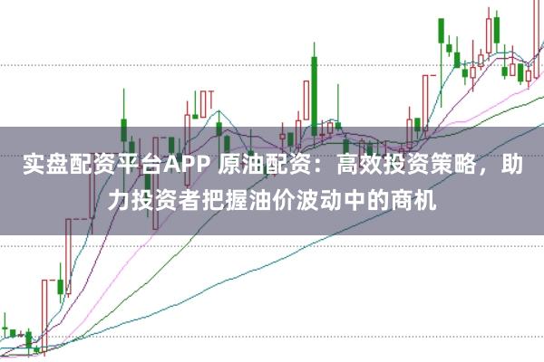 实盘配资平台APP 原油配资：高效投资策略，助力投资者把握油价波动中的商机