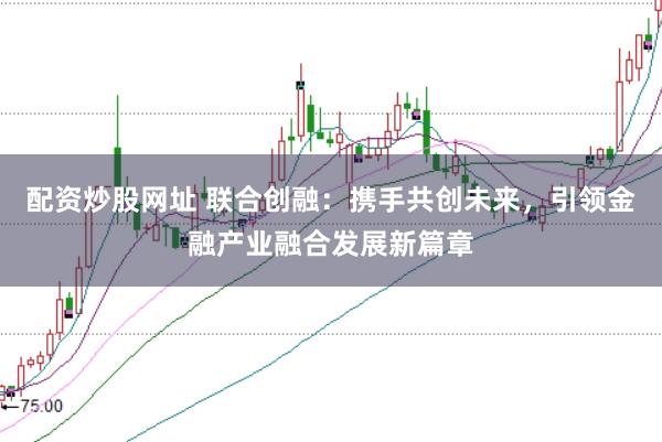 配资炒股网址 联合创融:携手共创未来,引领金融产业融合发展新篇章