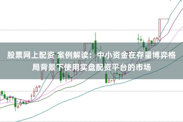 股票网上配资 案例解读：中小资金在存量博弈格局背景下使用实盘配资平台的市场